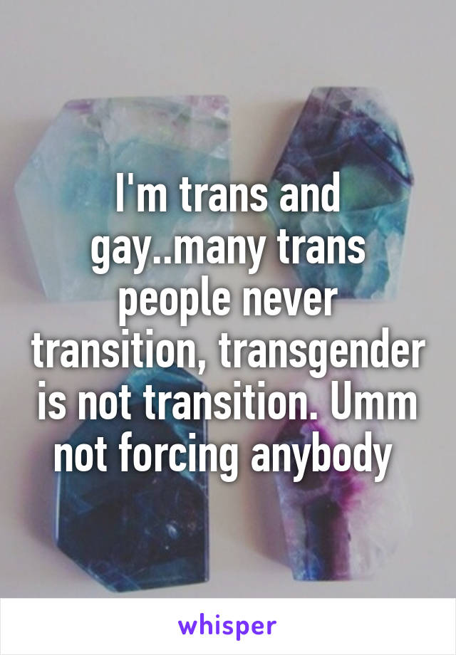 I'm trans and gay..many trans people never transition, transgender is not transition. Umm not forcing anybody 