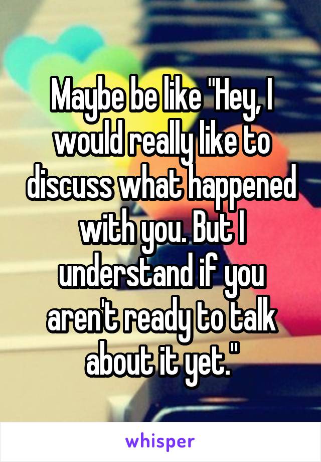 Maybe be like "Hey, I would really like to discuss what happened with you. But I understand if you aren't ready to talk about it yet."