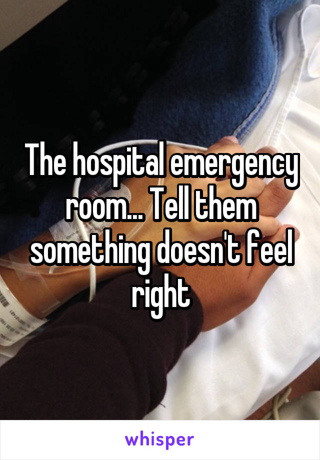 The hospital emergency room... Tell them something doesn't feel right