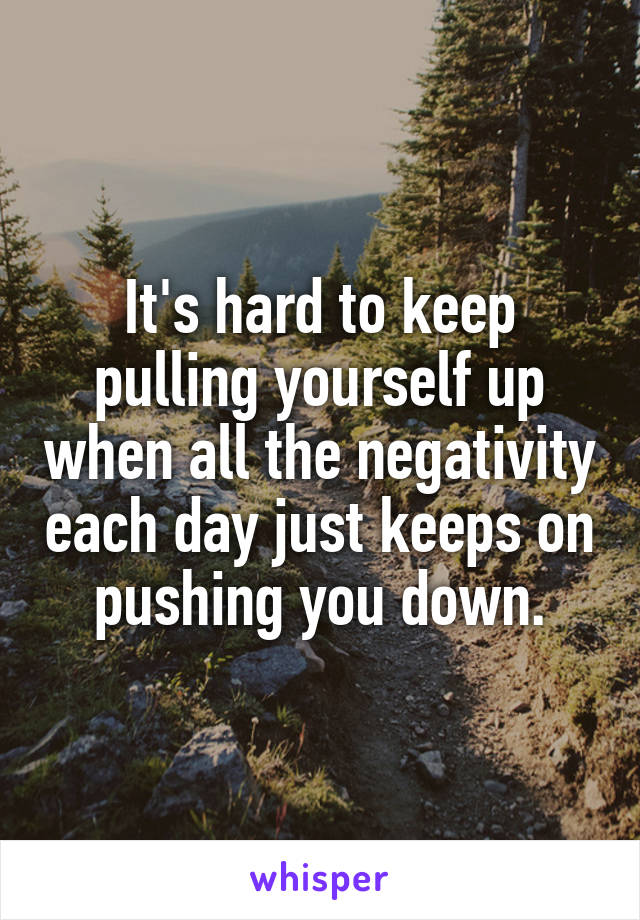 It's hard to keep pulling yourself up when all the negativity each day just keeps on pushing you down.