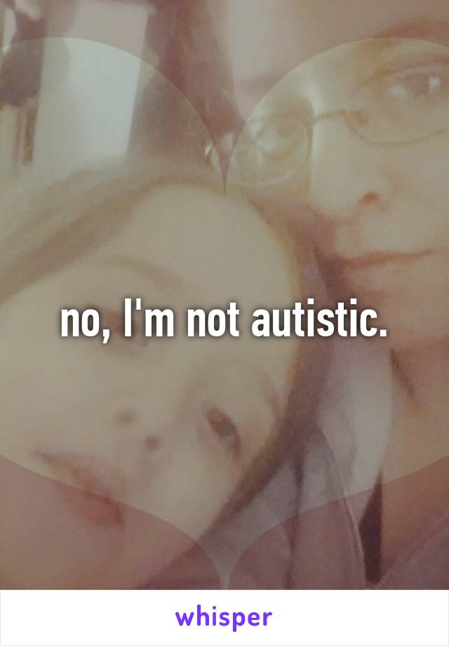 no, I'm not autistic.
