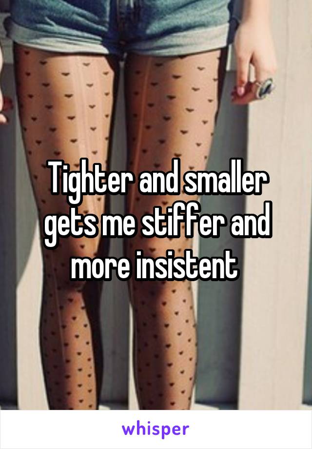 Tighter and smaller gets me stiffer and more insistent 