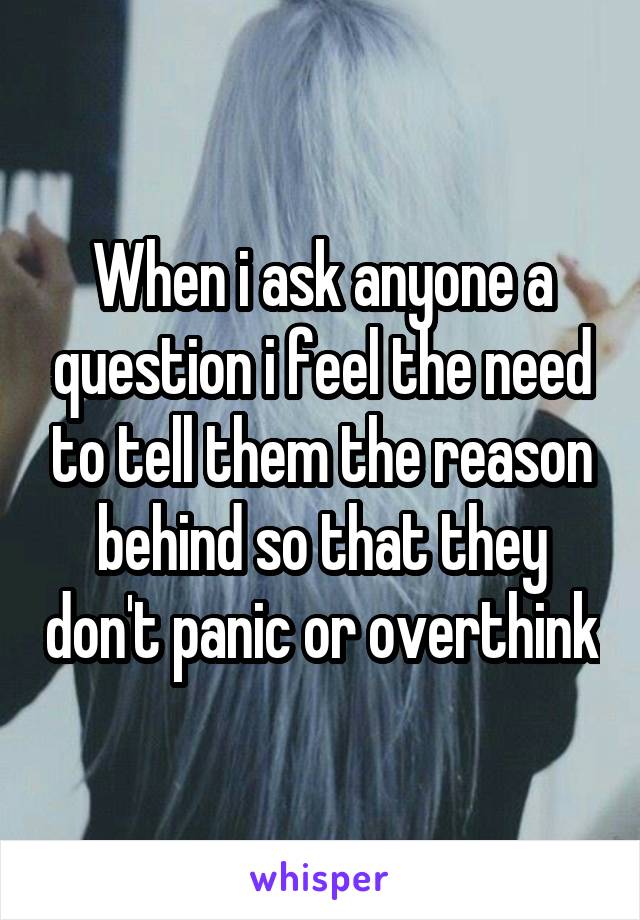 When i ask anyone a question i feel the need to tell them the reason behind so that they don't panic or overthink