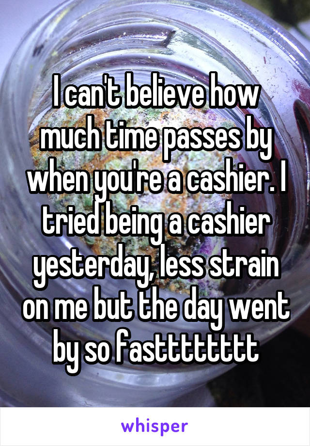I can't believe how much time passes by when you're a cashier. I tried being a cashier yesterday, less strain on me but the day went by so fastttttttt