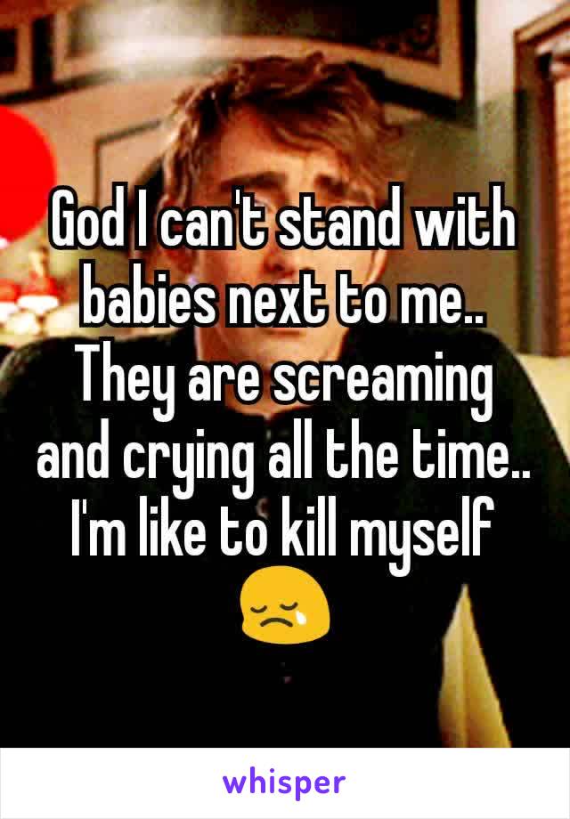 God I can't stand with babies next to me.. They are screaming and crying all the time.. I'm like to kill myself 😢