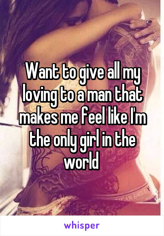 Want to give all my loving to a man that makes me feel like I'm the only girl in the world 