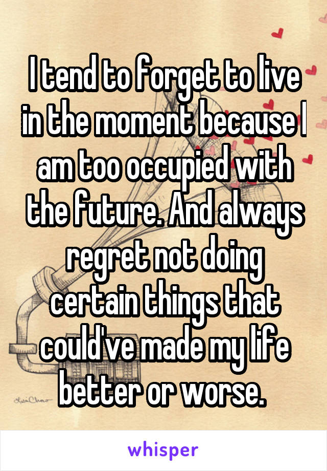 I tend to forget to live in the moment because I am too occupied with the future. And always regret not doing certain things that could've made my life better or worse. 