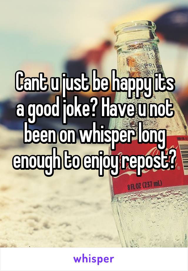 Cant u just be happy its a good joke? Have u not been on whisper long enough to enjoy repost? 