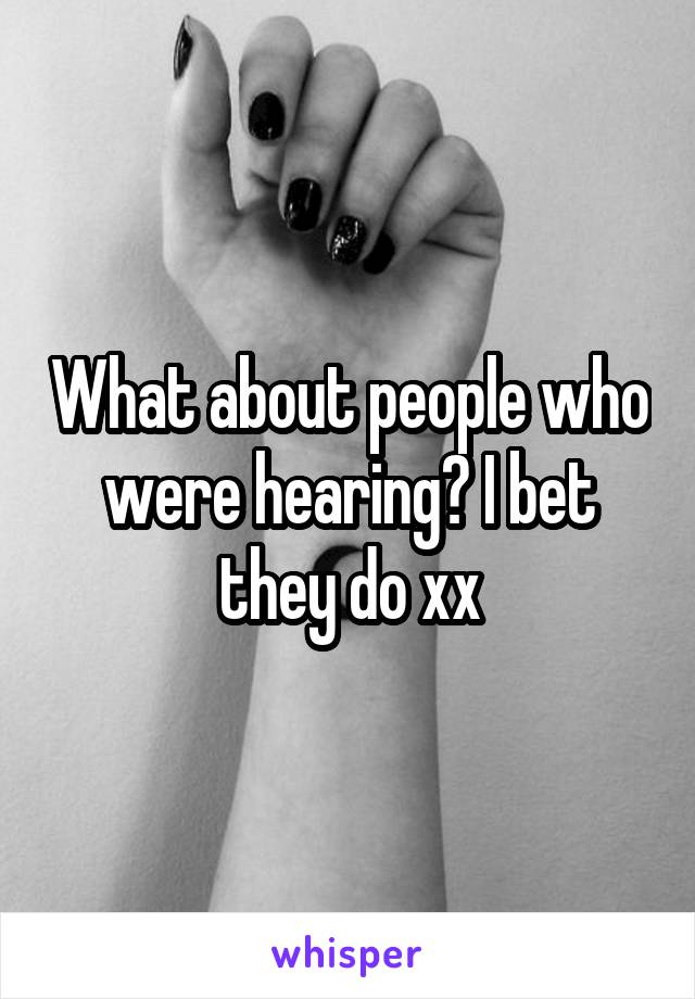 What about people who were hearing? I bet they do xx