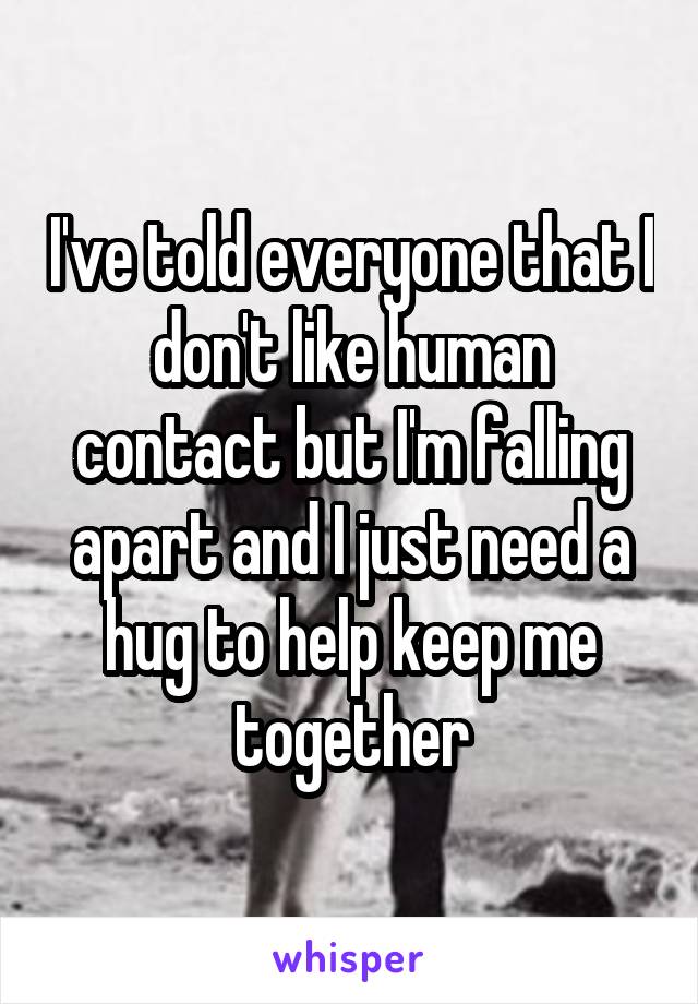 I've told everyone that I don't like human contact but I'm falling apart and I just need a hug to help keep me together
