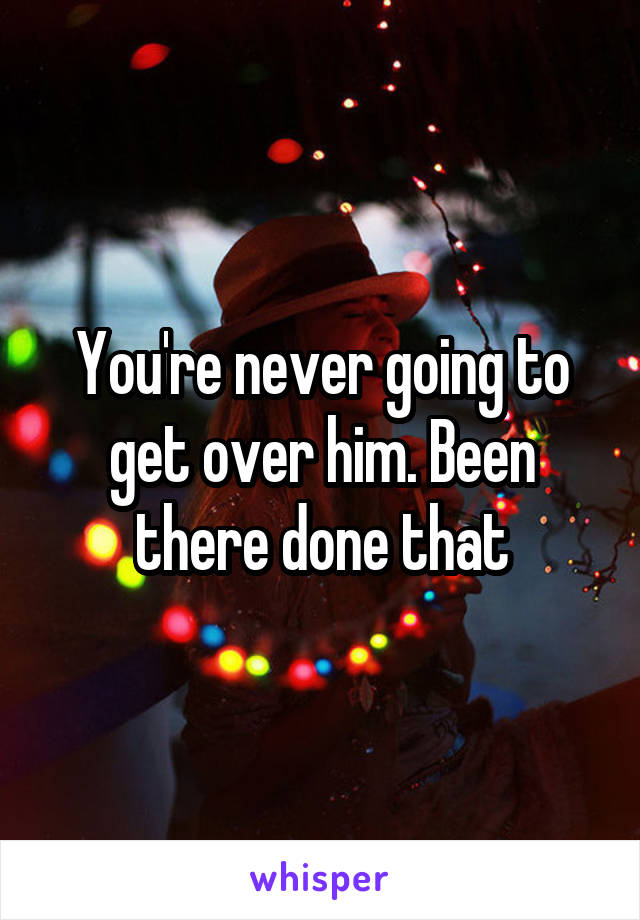 You're never going to get over him. Been there done that