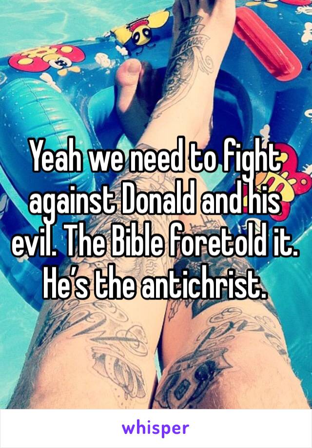 Yeah we need to fight against Donald and his evil. The Bible foretold it. He’s the antichrist. 