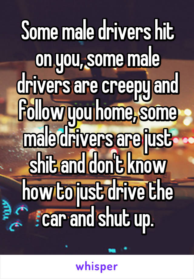 Some male drivers hit on you, some male drivers are creepy and follow you home, some male drivers are just shit and don't know how to just drive the car and shut up.
