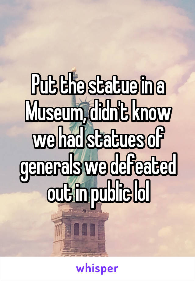 Put the statue in a Museum, didn't know we had statues of generals we defeated out in public lol