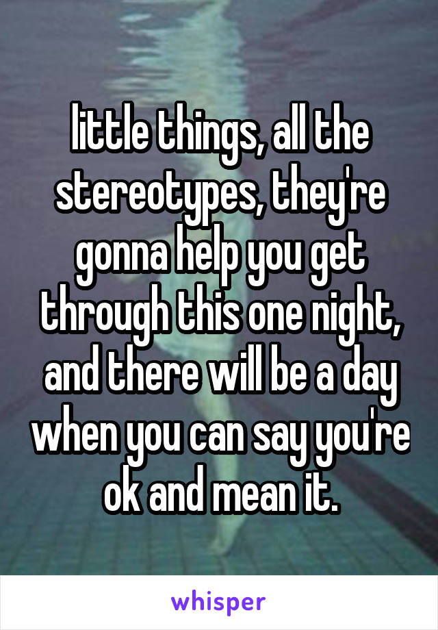 little things, all the stereotypes, they're gonna help you get through this one night, and there will be a day when you can say you're ok and mean it.