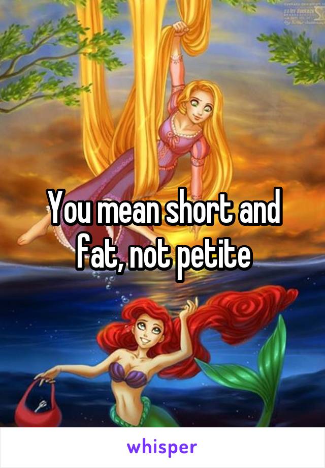 You mean short and fat, not petite