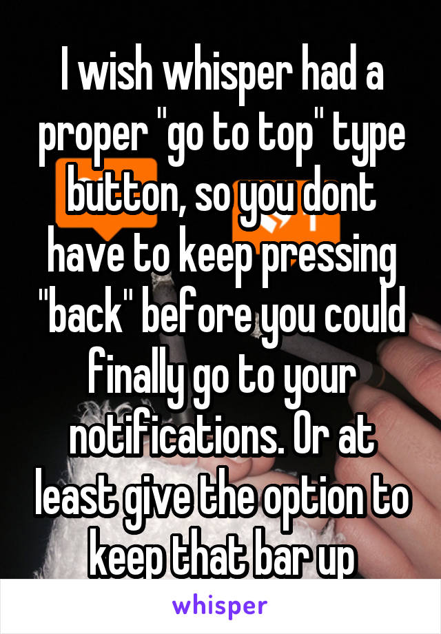 I wish whisper had a proper "go to top" type button, so you dont have to keep pressing "back" before you could finally go to your notifications. Or at least give the option to keep that bar up