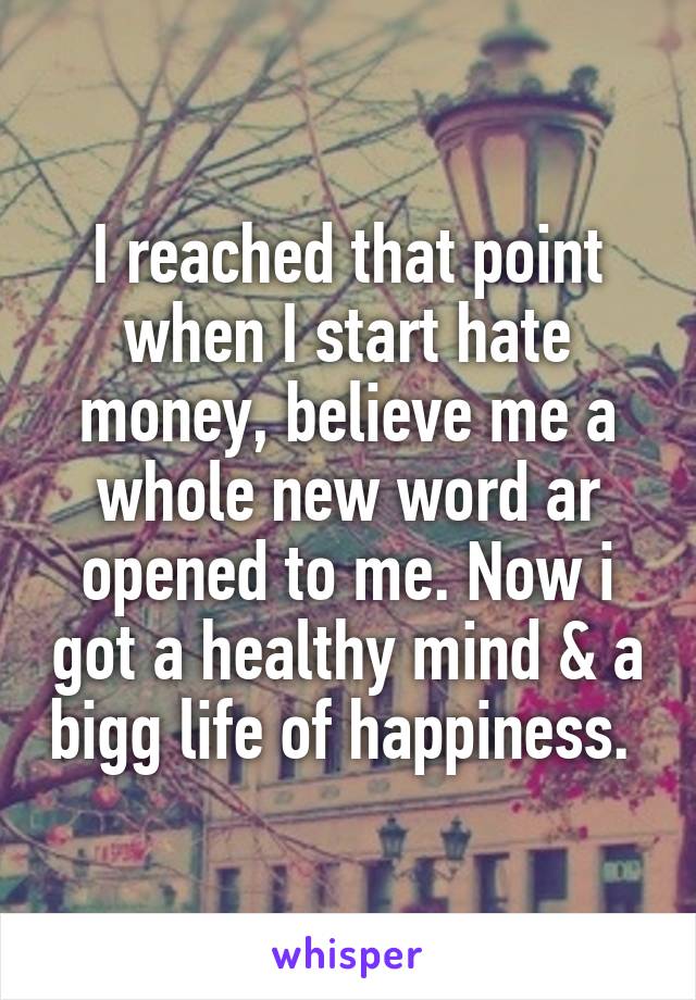 I reached that point when I start hate money, believe me a whole new word ar opened to me. Now i got a healthy mind & a bigg life of happiness. 