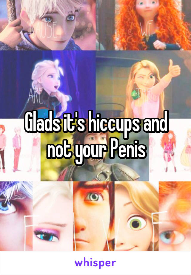 Glads it's hiccups and not your Penis