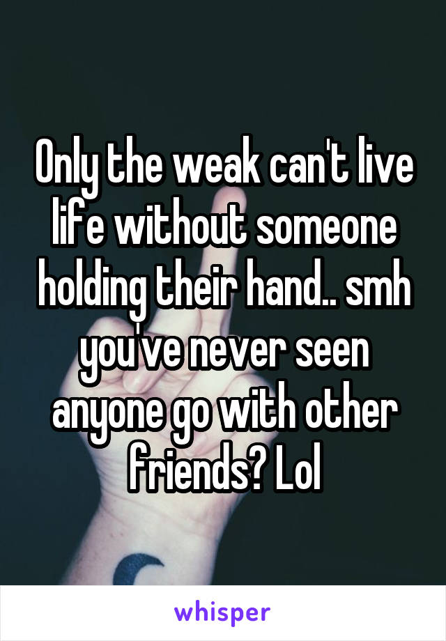 Only the weak can't live life without someone holding their hand.. smh you've never seen anyone go with other friends? Lol