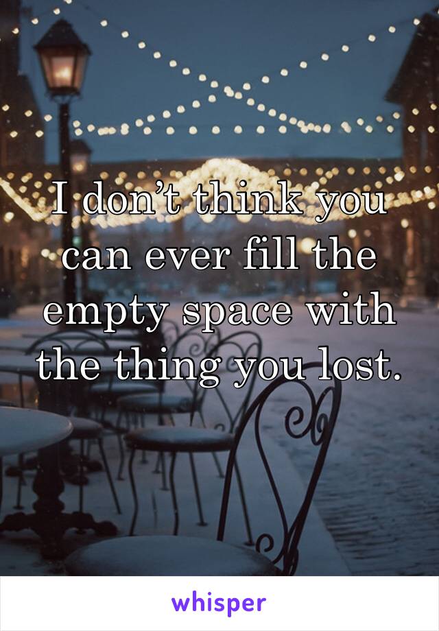 I don’t think you can ever fill the empty space with the thing you lost.
