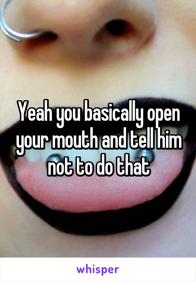 Yeah you basically open your mouth and tell him not to do that