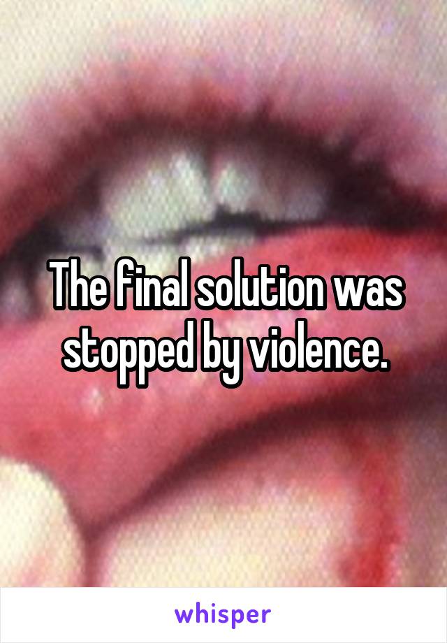The final solution was stopped by violence.
