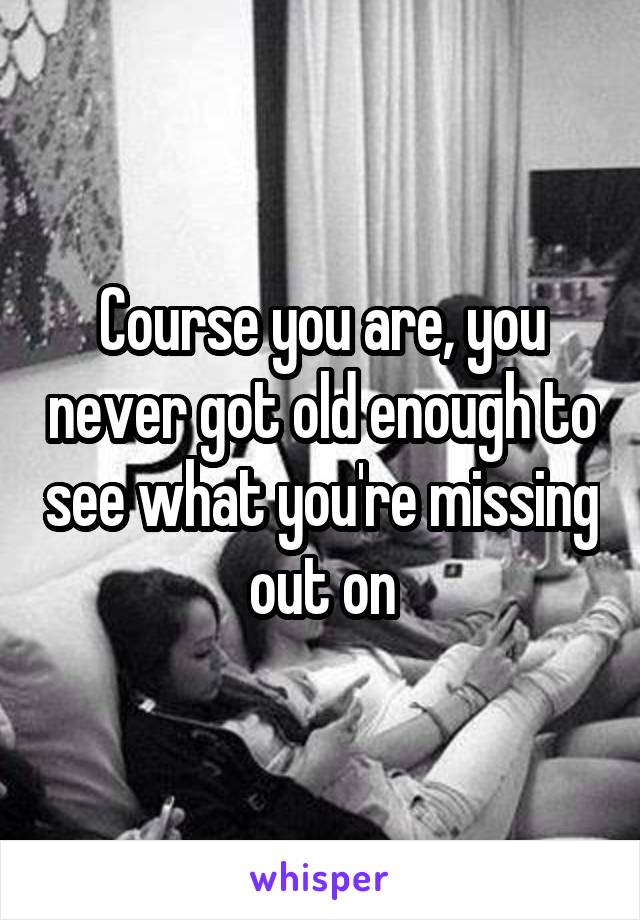 Course you are, you never got old enough to see what you're missing out on