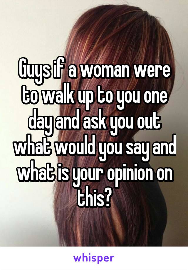 Guys if a woman were to walk up to you one day and ask you out what would you say and what is your opinion on this?