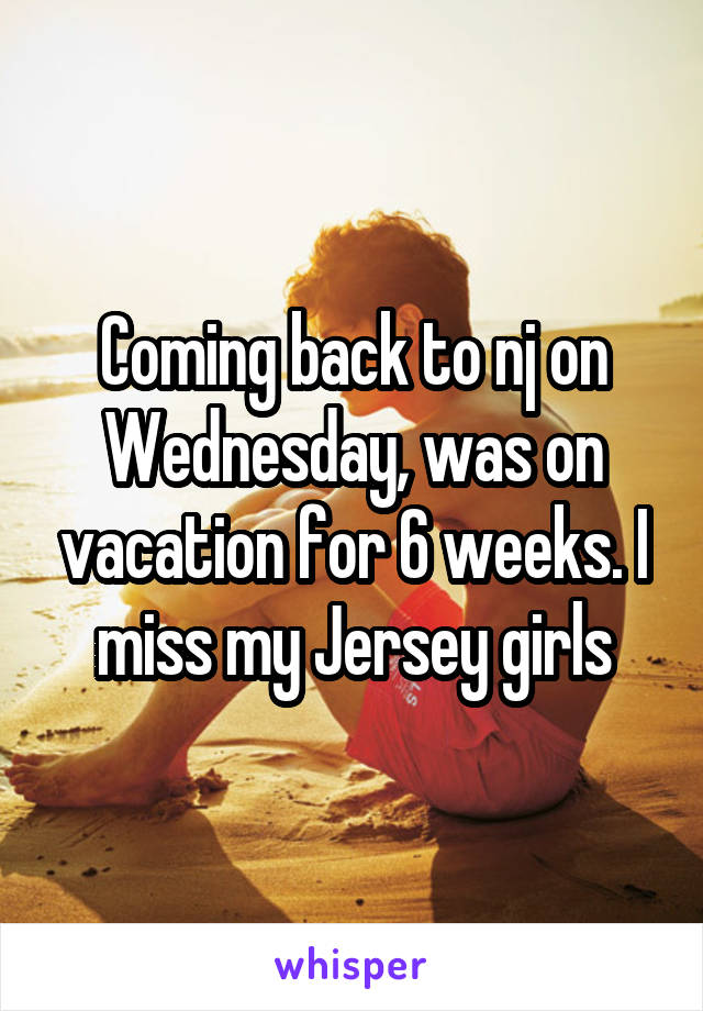 Coming back to nj on Wednesday, was on vacation for 6 weeks. I miss my Jersey girls