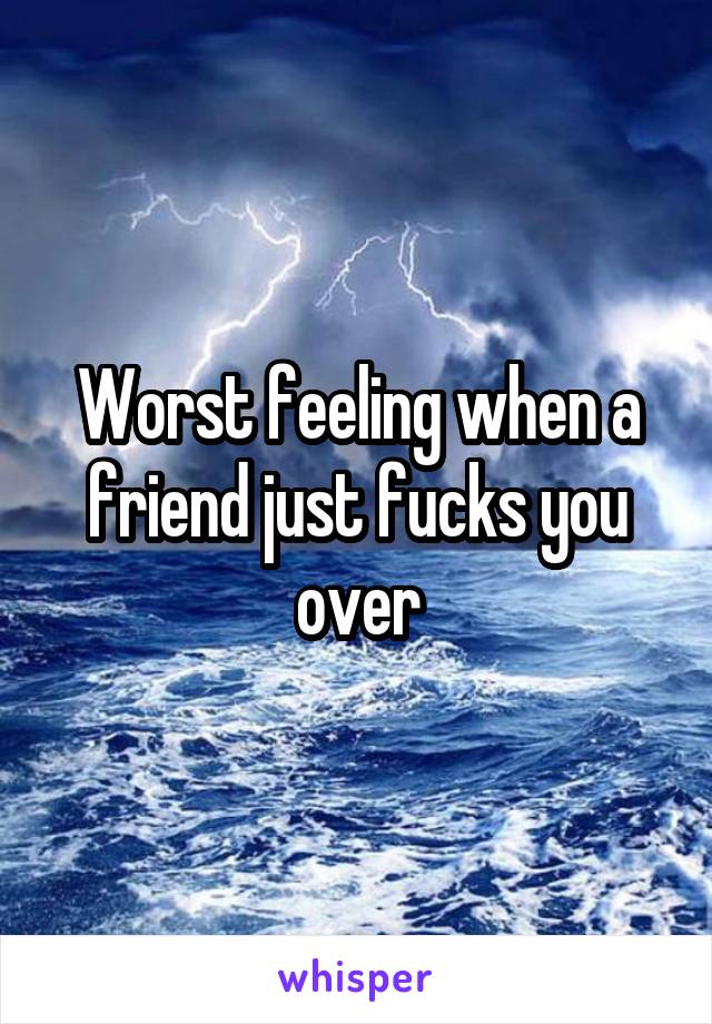 Worst feeling when a friend just fucks you over