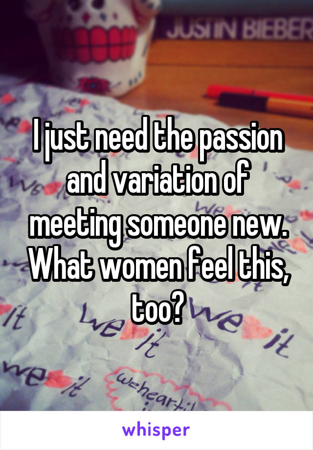 I just need the passion and variation of meeting someone new. What women feel this, too?