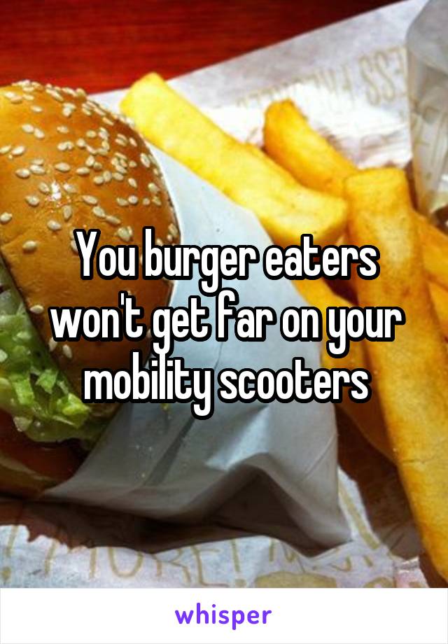 You burger eaters won't get far on your mobility scooters