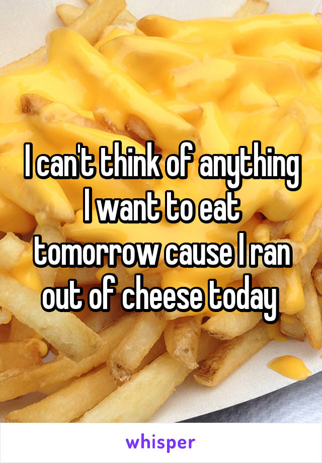 I can't think of anything I want to eat tomorrow cause I ran out of cheese today 