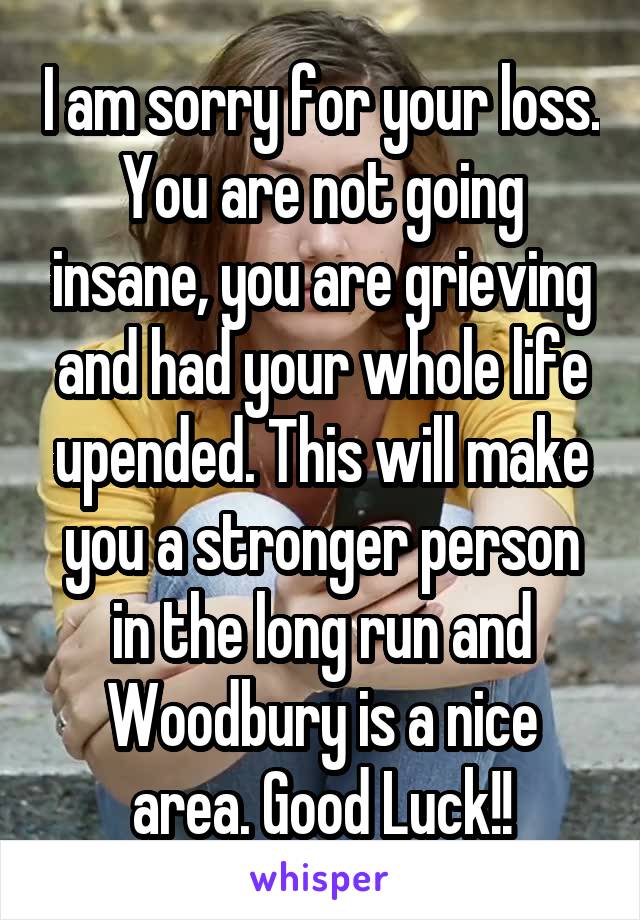 I am sorry for your loss. You are not going insane, you are grieving and had your whole life upended. This will make you a stronger person in the long run and Woodbury is a nice area. Good Luck!!