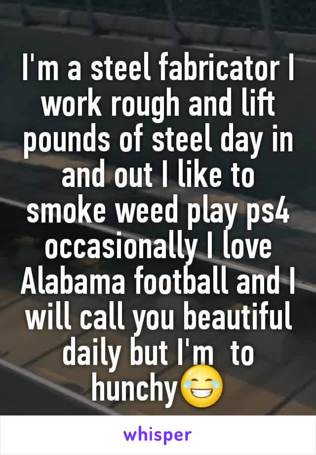 I'm a steel fabricator I work rough and lift  pounds of steel day in and out I like to smoke weed play ps4 occasionally I love Alabama football and I will call you beautiful daily but I'm  to hunchy😂