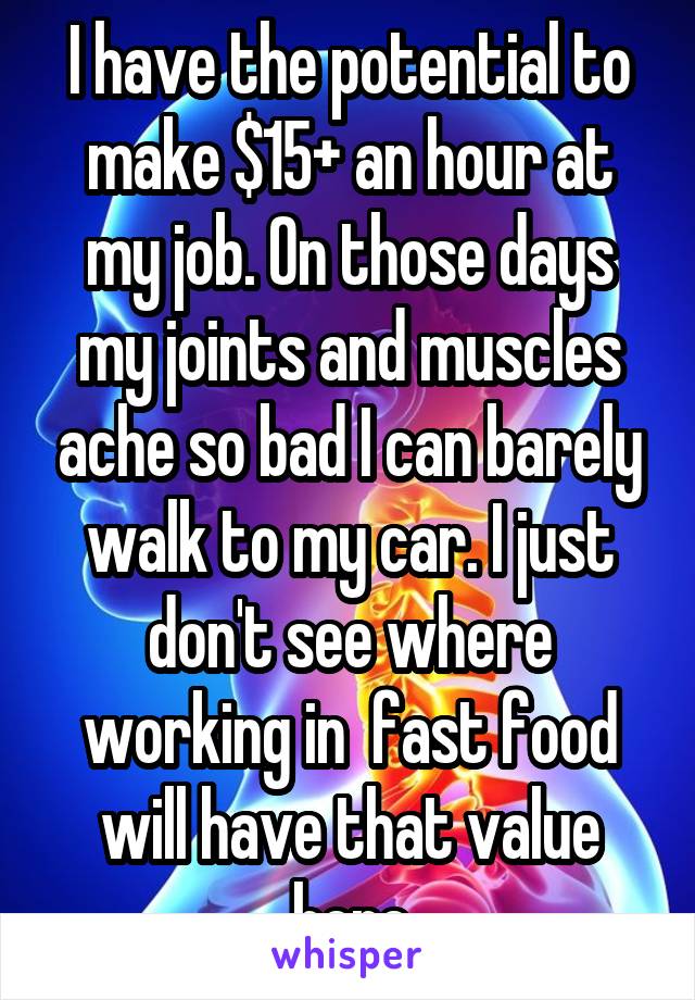 I have the potential to make $15+ an hour at my job. On those days my joints and muscles ache so bad I can barely walk to my car. I just don't see where working in  fast food will have that value here