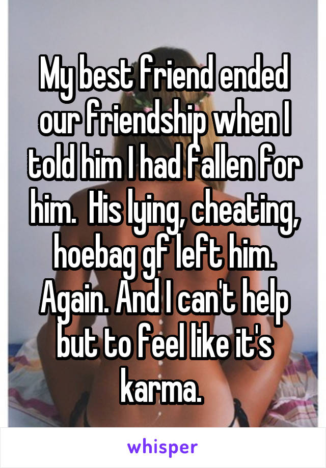 My best friend ended our friendship when I told him I had fallen for him.  His lying, cheating, hoebag gf left him. Again. And I can't help but to feel like it's karma. 
