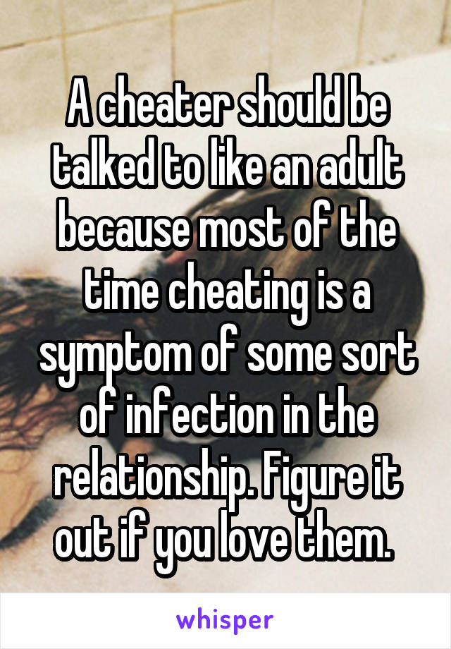 A cheater should be talked to like an adult because most of the time cheating is a symptom of some sort of infection in the relationship. Figure it out if you love them. 