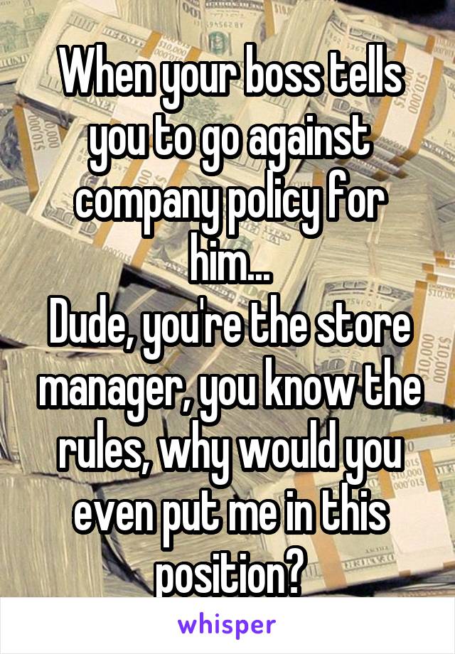 When your boss tells you to go against company policy for him...
Dude, you're the store manager, you know the rules, why would you even put me in this position?