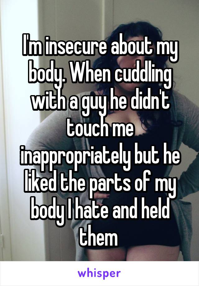 I'm insecure about my body. When cuddling with a guy he didn't touch me inappropriately but he liked the parts of my body I hate and held them 
