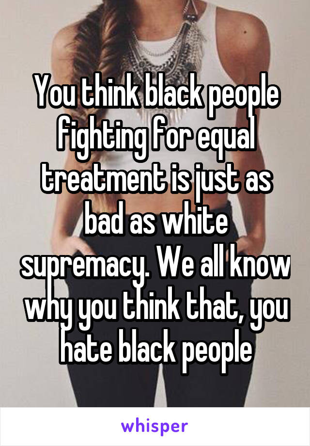 You think black people fighting for equal treatment is just as bad as white supremacy. We all know why you think that, you hate black people