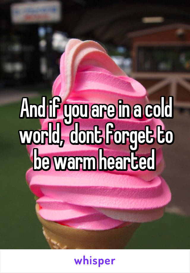 And if you are in a cold world,  dont forget to be warm hearted 