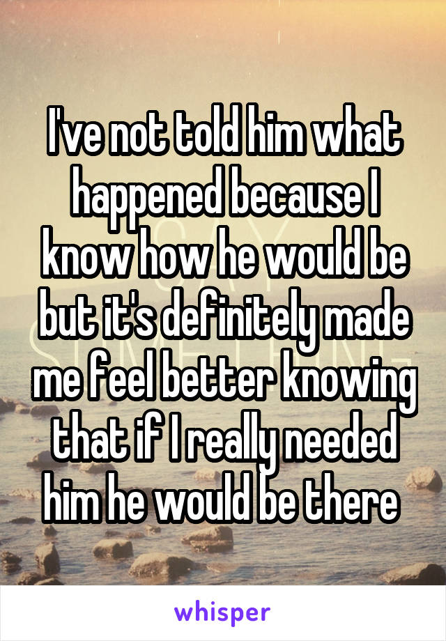 I've not told him what happened because I know how he would be but it's definitely made me feel better knowing that if I really needed him he would be there 