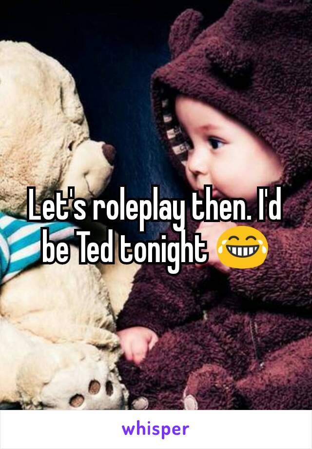 Let's roleplay then. I'd be Ted tonight 😂