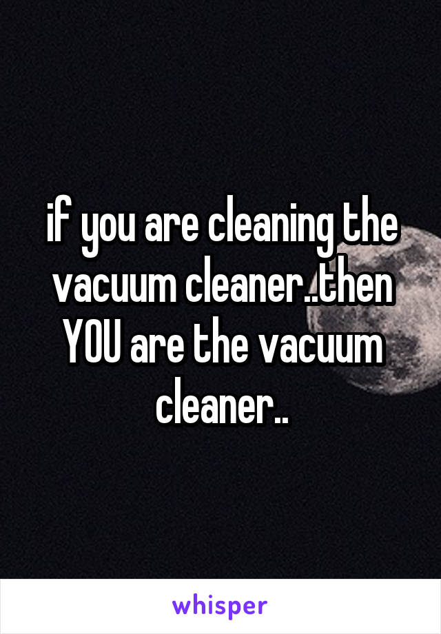 if you are cleaning the vacuum cleaner..then YOU are the vacuum cleaner..
