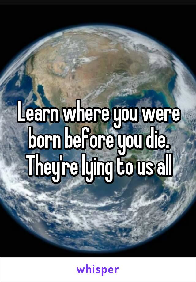 Learn where you were born before you die. They're lying to us all