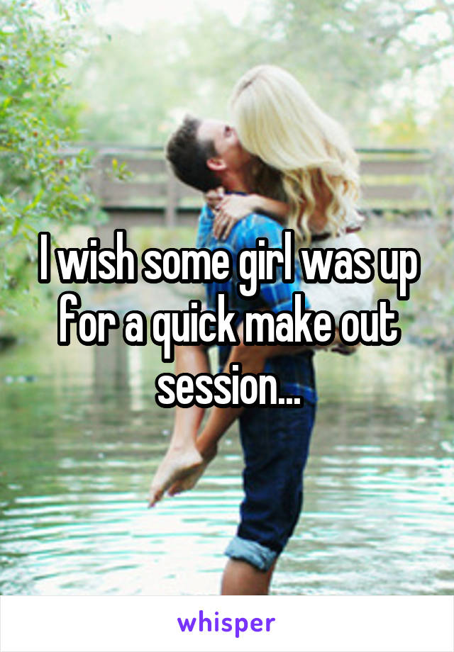 I wish some girl was up for a quick make out session...