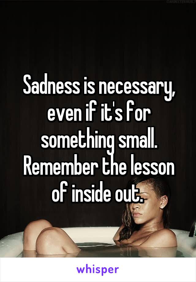Sadness is necessary, even if it's for something small. Remember the lesson of inside out. 