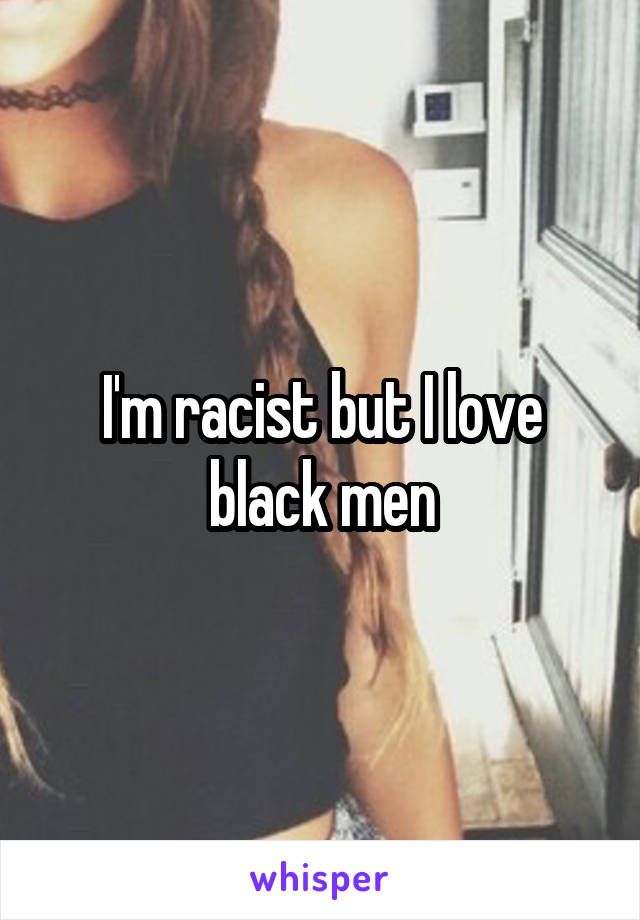 I'm racist but I love black men